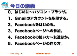今日の講義
０．はじめに∼パソコン・ブラウザ。
１．Gmailのアカウントを取得する。
２．Facebookをはじめる。
３．Facebookページへの参加。
４．Facebookの使い方∼友達ほか。
５．Facebookページの作り方。

2012/4/18   高度情報化と社会生活   14
 