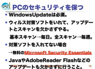 PCのセキュリティを保つ
   WindowsUpdateは必須。
   ウィルス対策ソフトをいれて、アップデー
    トとスキャンを欠かさずやる。
 基本スキャン→毎日。全スキャン→毎週。
   対策ソフトを入れてない場合
    →無料のMicrosoft Security Essentials
   JavaやAdobeReader Flashなどの
    アップデートも欠かさずに行うこと。
     2012/4/18 高度情報化と社会生活    16
 
