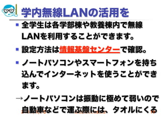 学内無線LANの活用を
   全学生は各学部棟や教養棟内で無線
    LANを利用することができます。
   設定方法は情報基盤センターで確認。
   ノートパソコンやスマートフォンを持ち
    込んでインターネットを使うことができ
    ます。
→ノートパソコンは振動に極めて弱いので
 自動車などで運ぶ際には、タオルにくる
 2012/4/18 高度情報化と社会生活 17
 