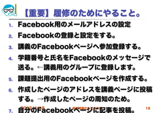 【重要】履修のためにやること。
1.   Facebook用のメールアドレスの設定
2.   Facebookの登録と設定をする。
3.   講義のFacebookページへ参加登録する。
4.   学籍番号と氏名をFacebookのメッセージで
     送る。←講義用のグループに登録します。
5.   課題提出用のFacebookページを作成する。
6.   作成したページのアドレスを講義ページに投稿
     する。→作成したページの周知のため。
     2012/4/18   高度情報化と社会生活   18
7.   自分のFacebookページに記事を投稿。
 
