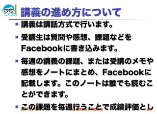 講義の進め方について
   講義は講話方式で行います。
   受講生は質問や感想、課題などを
    Facebookに書き込みます。
   毎週の講義の課題、または受講のメモや
    感想をノートにまとめ、Facebookに
    記載します。このノートは誰でも読むこ
    とができます。
    この課題を毎週行うことで成績評価とし
 2012/4/18高度情報化と社会生活 20
 