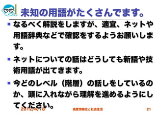 未知の用語がたくさんでます。
   なるべく解説をしますが、適宜、ネットや
    用語辞典などで確認をするようお願いしま
    す。
   ネットについての話はどうしても新語や技
    術用語が出てきます。
   今どのレベル（階層）の話しをしているの
    か、頭に入れながら理解を進めるようにし
    てください。
     2012/4/18 高度情報化と社会生活 21
 