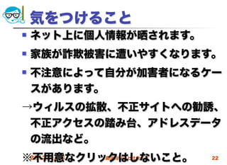 気をつけること
   ネット上に個人情報が晒されます。
   家族が詐欺被害に遭いやすくなります。
   不注意によって自分が加害者になるケー
    スがあります。
→ウィルスの拡散、不正サイトへの勧誘、
 不正アクセスの踏み台、アドレスデータ
 の流出など。
※不用意なクリックはしないこと。
 2012/4/18 高度情報化と社会生活   22
 