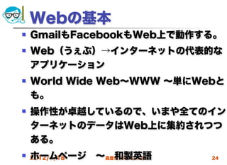 Webの基本
   GmailもFacebookもWeb上で動作する。
   Web（うぇぶ）→インターネットの代表的な
    アプリケーション 
   World Wide Web∼WWW ∼単にWebと
    も。
   操作性が卓越しているので、いまや全てのイン
    ターネットのデータはWeb上に集約されつつ
    ある。
    ホームページ ∼ 和製英語 
 2012/4/18 高度情報化と社会生活      24
 