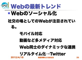 Webの最新トレンド
   Webのソーシャル化
社交の場としてのWebが注目されてい
 る。
   モバイル対応
   動画など多メディア対応
   Web同士のダイナミックな連携
   リアルタイム化→Twitter
    2012/4/18   高度情報化と社会生活   25
 