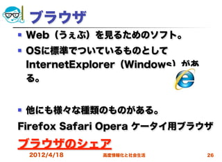 ブラウザ
   Web（うぇぶ）を見るためのソフト。
   OSに標準でついているものとして
    InternetExplorer（Windows）があ
    る。


   他にも様々な種類のものがある。
Firefox Safari Opera ケータイ用ブラウザ

ブラウザのシェア
    2012/4/18   高度情報化と社会生活        26
 