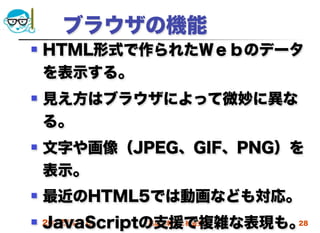  ブラウザの機能
   HTML形式で作られたＷｅｂのデータ
    を表示する。
   見え方はブラウザによって微妙に異な
    る。
   文字や画像（JPEG、GIF、PNG）を
    表示。
   最近のHTML5では動画なども対応。
    JavaScriptの支援で複雑な表現も。
 2012/4/18    高度情報化と社会生活 28
 