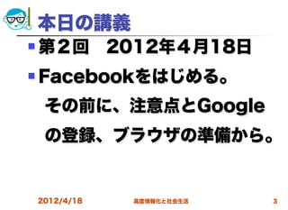 本日の講義
   第２回 2012年４月18日
   Facebookをはじめる。
 その前に、注意点とGoogle
 の登録、ブラウザの準備から。
  
    2012/4/18   高度情報化と社会生活   3
 