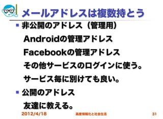 メールアドレスは複数持とう
   非公開のアドレス（管理用）
 Androidの管理アドレス
 Facebookの管理アドレス
 その他サービスのログインに使う。
 サービス毎に別けても良い。
   公開のアドレス
 友達に教える。
    2012/4/18   高度情報化と社会生活   31
 