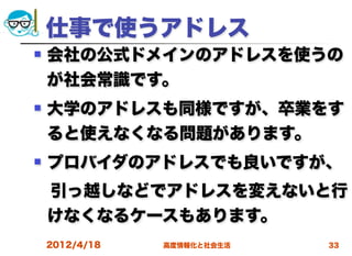 仕事で使うアドレス
   会社の公式ドメインのアドレスを使うの
    が社会常識です。
   大学のアドレスも同様ですが、卒業をす
    ると使えなくなる問題があります。
   プロバイダのアドレスでも良いですが、
 引っ越しなどでアドレスを変えないと行
 けなくなるケースもあります。
    2012/4/18   高度情報化と社会生活   33
 