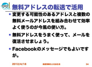 無料アドレスの転送で活用
   変更する可能性のあるアドレスと複数の
    無料メールアドレスを組み合わせて効率
    よく使うのが今風の使い方。
   無料アドレスをうまく使って、メールを
    復活させましょう。
   Facebookのメッセージでもよいです
    が。
    2012/4/18   高度情報化と社会生活   34
 