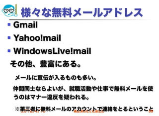 様々な無料メールアドレス
   Gmail
   Yahoo!mail
   WindowsLive!mail
その他、豊富にある。
 メールに宣伝が入るものも多い。
 仲間同士ならよいが、就職活動や仕事で無料メールを使
 うのはマナー違反を疑われる。

 ※第三者に無料メールのアカウントで連絡をとるということ
  2012/4/18 高度情報化と社会生活     35
 