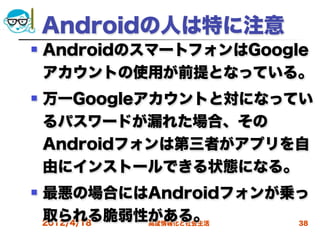 Androidの人は特に注意
   AndroidのスマートフォンはGoogle
    アカウントの使用が前提となっている。
   万一Googleアカウントと対になってい
    るパスワードが漏れた場合、その
    Androidフォンは第三者がアプリを自
    由にインストールできる状態になる。
   最悪の場合にはAndroidフォンが乗っ
    取られる脆弱性がある。
    2012/4/18 高度情報化と社会生活 38
 