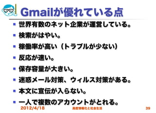 Gmailが優れている点
   世界有数のネット企業が運営している。
   検索がはやい。
   稼働率が高い（トラブルが少ない）
   反応が速い。
   保存容量が大きい。
   迷惑メール対策、ウィルス対策がある。
   本文に宣伝が入らない。
   一人で複数のアカウントがとれる。
    2012/4/18   高度情報化と社会生活   39
 