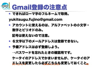 Gmail登録の注意点
   できればローマ字のフルネームで取得。
yukitsugu.fujino@gmail.com
   アカウントに使えるのは、アルファベットの小文字・
    数字とピリオドのみ。
 記号は使えないので注意。
   ６文字以下のメールアドレスは登録できない。
   予備アドレスは必ず登録しよう。
 →パスワードを忘れたときの確認用です。
 ケータイのアドレスでかまいませんが、ケータイのア
 ドレスを変更したら必ずこちらも変更しておくこと。
 2012/4/18 高度情報化と社会生活   43
 