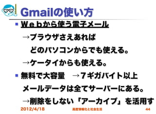 Gmailの使い方
   Ｗｅｂから使う電子メール
 →ブラウザさえあれば
  どのパソコンからでも使える。
 →ケータイからも使える。
   無料で大容量 →７ギガバイト以上
 メールデータは全てサーバーにある。
 →削除をしない「アーカイブ」を活用す
    2012/4/18   高度情報化と社会生活   44
 