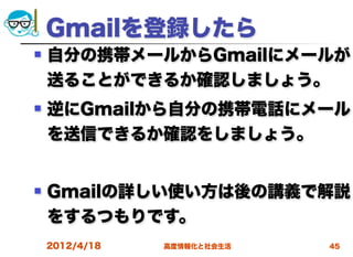 Gmailを登録したら
   自分の携帯メールからGmailにメールが
    送ることができるか確認しましょう。
   逆にGmailから自分の携帯電話にメール
    を送信できるか確認をしましょう。


   Gmailの詳しい使い方は後の講義で解説
    をするつもりです。
    2012/4/18   高度情報化と社会生活   45
 