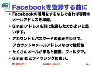 Facebookを登録する前に
   Facebookの活用をするならできれば専用の
    メールアドレスを準備。
   Gmailアドレスを別に取得した方がよいと思
    います。
   アカウントとパスワードの組み合わせで、
 アカウント＝メールアドレスなので脆弱性
   たくさんメールが来ると面倒、フィルタで。
   Gmailだとフィッシングに強い。
    2012/4/18   高度情報化と社会生活   46
 