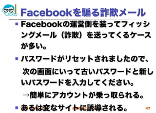 Facebookを る詐欺メール
   Facebookの運営側を装ってフィッシ
    ングメール（詐欺）を送ってくるケース
    が多い。
   パスワードがリセットされましたので、
 次の画面にいって古いパスワードと新し
 いパスワードを入力してください。
 →簡単にアカウントが乗っ取られる。
    あるは変なサイトに誘導される。
 2012/4/18高度情報化と社会生活   47
 