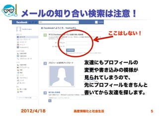 メールの知り合い検索は注意！

                         ここはしない！




               友達にもプロフィールの
               変更や書き込みの模様が
               見られてしまうので、
               先にプロフィールをきちんと
               書いてから友達を探します。


2012/4/18   高度情報化と社会生活             5
 
