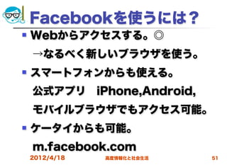 Facebookを使うには？
   Webからアクセスする。◎
 →なるべく新しいブラウザを使う。
   スマートフォンからも使える。
 公式アプリ iPhone,Android,
 モバイルブラウザでもアクセス可能。
   ケータイからも可能。
 m.facebook.com
    2012/4/18   高度情報化と社会生活   51
 