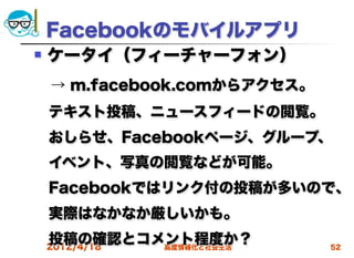 Facebookのモバイルアプリ
   ケータイ（フィーチャーフォン）
 → m.facebook.comからアクセス。
 テキスト投稿、ニュースフィードの閲覧。
 おしらせ、Facebookページ、グループ、
 イベント、写真の閲覧などが可能。
 Facebookではリンク付の投稿が多いので、
 実際はなかなか厳しいかも。
 投稿の確認とコメント程度か？
 2012/4/18 高度情報化と社会生活      52
 