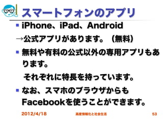 スマートフォンのアプリ
   iPhone、iPad、Android
→公式アプリがあります。（無料）
   無料や有料の公式以外の専用アプリもあ
    ります。
 それぞれに特長を持っています。
   なお、スマホのブラウザからも
    Facebookを使うことができます。
    2012/4/18   高度情報化と社会生活   53
 