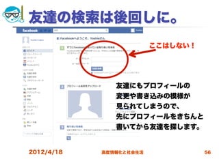 友達の検索は後回しに。
                         ここはしない！




               友達にもプロフィールの
               変更や書き込みの模様が
               見られてしまうので、
               先にプロフィールをきちんと
               書いてから友達を探します。


2012/4/18   高度情報化と社会生活             56
 
