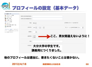 プロフィールの設定（基本データ）




                     ここ、男女間違えないように！


              大分大学の学生です。
              講義用につくりました。

他のプロフィールは適当に、書きたくないことは書かない。

  2012/4/18      高度情報化と社会生活      60
 