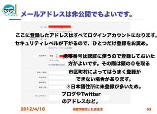 メールアドレスは非公開でもよいです。


ここに登録したアドレスはすべてログインアカウントになります。
セキュリティレベルが下がるので、ひとつだけ登録をお奨め。  

             携帯番号は認証に使うので登録しておいた
              方がよいです。その際は頭の０を取る
              市区町村によってはうまく登録が
                できない場合があります。
              ※日本語住所に未登録が多いため。
             ブログやTwitter
             のアドレスなど。
 2012/4/18      高度情報化と社会生活       63
 