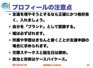 プロフィールの注意点
   友達を増やそうとするなら正確にかつ格好良
    く、入れましょう。
   自分を「ブランド」として認識する。
   嘘は必ずばれます。
   所属や学歴はきちんと書くことが友達申請の
    場合に求められます。
   交際ステータスと誕生日は微妙。
   政治と宗教はケースバイケース。
    2012/4/18   高度情報化と社会生活   65
 