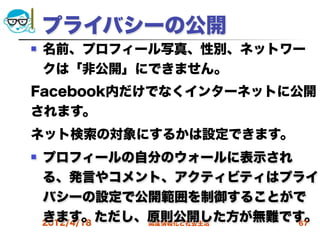 プライバシーの公開
   名前、プロフィール写真、性別、ネットワー
    クは「非公開」にできません。
Facebook内だけでなくインターネットに公開
されます。
ネット検索の対象にするかは設定できます。
   プロフィールの自分のウォールに表示され
    る、発言やコメント、アクティビティはプライ
    バシーの設定で公開範囲を制御することがで
    きます。ただし、原則公開した方が無難です。
    2012/4/18 高度情報化と社会生活 67
 