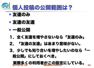 個人投稿の公開範囲は？
   友達のみ
   友達の友達
   一般公開
１．全く友達を増やさないなら「友達のみ」
２．「友達の友達」はあまり意味がない。
３．少しでも知り合いを増やしたいのなら「一
 般公開」にしておくべき。
 実際多くの利用者がこの設定にしている。
 2012/4/18 高度情報化と社会生活   68
 