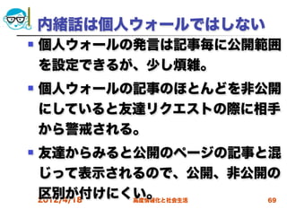 内緒話は個人ウォールではしない
   個人ウォールの発言は記事毎に公開範囲
    を設定できるが、少し煩雑。
   個人ウォールの記事のほとんどを非公開
    にしていると友達リクエストの際に相手
    から警戒される。
   友達からみると公開のページの記事と混
    じって表示されるので、公開、非公開の
    区別が付けにくい。
    2012/4/18 高度情報化と社会生活 69
 