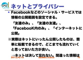 ネットとプライバシー
   Facebookなどのソーシャル・サービスでは
    情報の公開範囲を設定できる。
 「友達のみ」、「友達の友達」、
 「FacebooK内のみ」、「インターネットに
 公開」
※実際はネットにいったん公開したものは、簡
 単に転載できるので、どこまでも流れていく
 と思っておいた方が良い。
 →ネットは決して忘れない。間違った情報は
 2012/4/18 高度情報化と社会生活 70
 