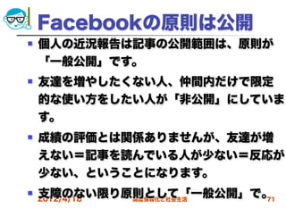 Facebookの原則は公開
   個人の近況報告は記事の公開範囲は、原則が
    「一般公開」です。
   友達を増やしたくない人、仲間内だけで限定
    的な使い方をしたい人が「非公開」にしていま
    す。
   成績の評価とは関係ありませんが、友達が増
    えない＝記事を読んでいる人が少ない＝反応が
    少ない、ということになります。
   支障のない限り原則として「一般公開」で。
    2012/4/18
            高度情報化と社会生活 71
 