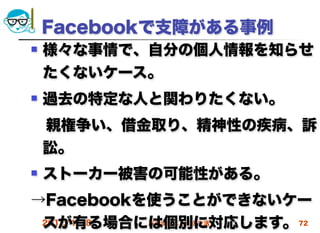 Facebookで支障がある事例
   様々な事情で、自分の個人情報を知らせ
    たくないケース。
   過去の特定な人と関わりたくない。
 親権争い、借金取り、精神性の疾病、訴
 訟。
   ストーカー被害の可能性がある。
→Facebookを使うことができないケー
 スが有る場合には個別に対応します。 72
 2012/4/18 高度情報化と社会生活
 