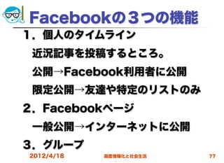 Facebookの３つの機能
１．個人のタイムライン
 近況記事を投稿するところ。
 公開→Facebook利用者に公開
 限定公開→友達や特定のリストのみ
２．Facebookページ
 一般公開→インターネットに公開
３．グループ
2012/4/18   高度情報化と社会生活   77
 