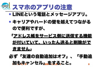 スマホのアプリの注意
   LINEという電話とメッセージアプリ。
   キャリアやハードの壁を越えてつながる
    ので便利ですが、
「アドレス帳をサービス側に送信する機能
 が付いていて、いったん送ると削除がで
 きません」
必ず「友達の自動追加はオフ」、「手動追
 加もキャンセル」をすること。
 2012/4/18 高度情報化と社会生活 8
 