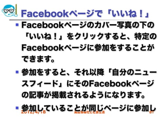 Facebookページで「いいね！」
   Facebookページのカバー写真の下の
    「いいね！」をクリックすると、特定の
    Facebookページに参加をすることが
    できます。
   参加をすると、それ以降「自分のニュー
    スフィード」にそのFacebookページ
    の記事が掲載されるようになります。
   参加していることが同じページに参加し
    2012/4/18
           高度情報化と社会生活 81
 