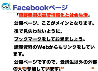 Facebookページ
 「藤野幸嗣の高度情報化と社会生活」
 公開ページ、ここがメインとなります。
 後で見失わないように、
 ブックマークをしておきましょう。
 講義資料のWebからもリンクをしてい
 ます。
 公開ページですので、受講生以外の外部
 の人も参加しています。
 2012/4/18 高度情報化と社会生活 82
 