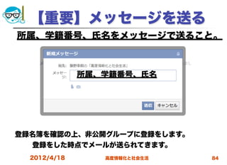 【重要】メッセージを送る
所属、学籍番号、氏名をメッセージで送ること。



              所属、学籍番号、氏名




登録名簿を確認の上、非公開グループに登録をします。
  登録をした時点でメールが送られてきます。     
  2012/4/18      高度情報化と社会生活   84
 