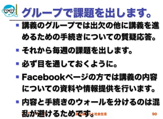 グループで課題を出します。
   講義のグループでは出欠の他に講義を進
    めるための手続きについての質疑応答。
   それから毎週の課題を出します。
   必ず目を通しておくように。
   Facebookページの方では講義の内容
    についての資料や情報提供を行います。
   内容と手続きのウォールを分けるのは混
    乱が避けるためです。
    2012/4/18 高度情報化と社会生活 90
 