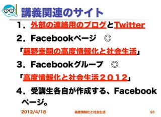 講義関連のサイト
１．外部の連絡用のブログとTwitter
２．Facebookページ ◎
「藤野幸嗣の高度情報化と社会生活」
３．Facebookグループ ◎
「高度情報化と社会生活２０１2」
４．受講生各自が作成する、Facebook
 ページ。
2012/4/18   高度情報化と社会生活   91
 