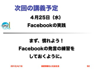 次回の講義予定
            ４月25日（水）
            Facebookの実践


            まず、慣れよう！
      Facebookの発言の練習を
            しておくように。
2012/4/18      高度情報化と社会生活   92
 