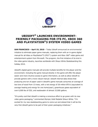 UBISSOFT® LAUNC
                  CHES E
                       ENVIRO
                            ONMENT-
 FR
  RIENDL PAC
        LY  CKAGIN FOR ITS PC, XBO 360
                  NG   R         OX
                  ®
  AND PLA
  A     AYSTA
            ATION 3 SYST
                       TEM VI
                            IDEO GAMES

SAN FRANCISC – April 19, 2010 – Today Ubis
           CO        1                   soft announced an environmental
initiative to eliminate paper game manuals, replac
                                                 cing them with an in-ga
                                                                       ame digital
manu for all tit
   ual                     Station®3 (P
               tles on PlayS          PS3™) syste and Xbo 360® vide game an
                                                em      ox        eo      nd
enter
    rtainment sy
               ystem from Microsoft. The program the first i
                                     T         m,          initiative of its kind in
the video game industry, launches worldwide with Shaun White Skateboa
    v                                                               arding this
holiday 2010.


    oft’s digital game manu
Ubiso             g       uals will prov
                                       vide multipl e benefits f the playe and the
                                                               for       er
envir
    ronment. Including the game manu directly in the game will offer t
                                   ual                  e            the player
easie and more intuitive ac
    er                    ccess to gam informat
                                     me       tion, as well as allow Ub
                                                                      bisoft to
provi
    ide gamers with a more robust manual. Ubisof internal d
                         e                     ft         data shows t
                                                                     that
produ
    ucing one to of paper used in Ubisoft’s game manuals co
               on                              e          onsumes an average of
                                                                   n          f
two tons of wood from 13 tr
    t          d          rees, with a net energy of 28 millio BTU’s (eq
                                                y            on        quivalent to
                                                                                  o
avera
    age heating and energy for one ho
                         y          ome/year), g
                                               greenhouse gases equiv
                                                                    valent of
over 6,000 lbs of CO2, and wastewater of almost 1
                                    r           15,000 gallo
                                                           ons.


“It’s pretty cool that Ubisoft is making a conscious effort to go green with its new
                             t                     s            o          h
video game pack
    o         kaging,” com
                         mmented Ol
                                  lympic Gold Medalist Sh
                                            d           haun White. “I’m
excited for my new skateboarding game to come o and stok
                                              out      ked that it w be the
                                                                   will
very first Ubisoft game to be part of the green pa
                 t                      eir      ackaging initiatives.”
 