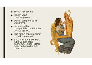 ■ TUHAN-lah sendiri.
■ Dia-lah yang
mendengarkan
■ Dia-lah yang mengirim
utusannya.
■ Kemudian Dia
mengambilku dari domba-
domba ayahku,
■ Dan mengurapiku dengan
minyak urapannya.
■ Saudara-saudaraku elok
rupanya dan tinggi
badannya, Tetapi TUHAN
tidak berkenan kepada
mereka.
 