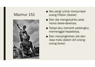 Mazmur 151
■ Aku pergi untuk menjumpai
orang Filistin (Goliat)
■ Dan dia mengutukiku atas
nama dewa-dewinya.
■ Tetapi aku menarik pedangku;
memenggal kepalanya,
■ Dan menyingkirkan aib dan
rasa malu dalam diri orang-
orang Israel.
 