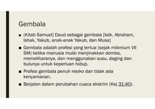 Gembala
■ [Kitab Samuel] Daud sebagai gembala [bdk. Abraham,
Ishak, Yakub, anak-anak Yakub, dan Musa]
■ Gembala adalah profesi yang tertua (sejak milenium VII
SM) ketika manusia mulai menjinakkan domba,
memeliharanya, dan menggunakan susu, daging dan
bulunya untuk keperluan hidup.
■ Profesi gembala penuh resiko dan tidak ada
kenyamanan.
■ Berjalan dalam perubahan cuaca ekstrim (Kej 31:40).
 