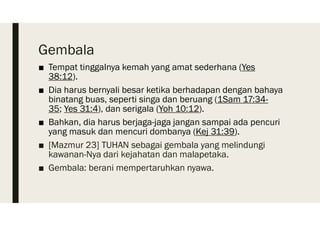 Gembala
■ Tempat tinggalnya kemah yang amat sederhana (Yes
38:12).
■ Dia harus bernyali besar ketika berhadapan dengan bahaya
binatang buas, seperti singa dan beruang (1Sam 17:34-
35; Yes 31:4), dan serigala (Yoh 10:12).
■ Bahkan, dia harus berjaga-jaga jangan sampai ada pencuri
yang masuk dan mencuri dombanya (Kej 31:39).
■ [Mazmur 23] TUHAN sebagai gembala yang melindungi
kawanan-Nya dari kejahatan dan malapetaka.
■ Gembala: berani mempertaruhkan nyawa.
 